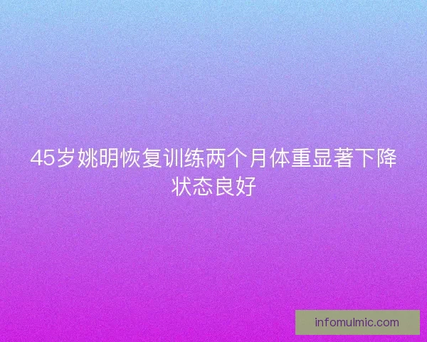 45岁姚明恢复训练两个月体重显著下降状态良好